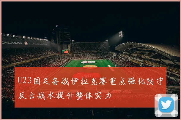 U23国足备战伊拉克赛重点强化防守反击战术提升整体实力
