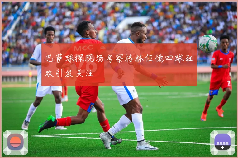 巴萨球探现场考察格林伍德四球狂欢引发关注