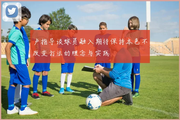 卢指导谈球员融入期待保持本色不改变打法的理念与实践