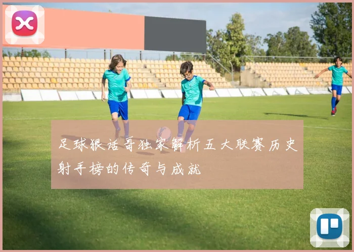 足球狠话哥独家解析五大联赛历史射手榜的传奇与成就