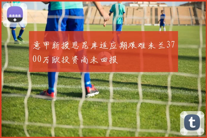 意甲新援恩昆库适应期艰难米兰3700万欧投资尚未回报