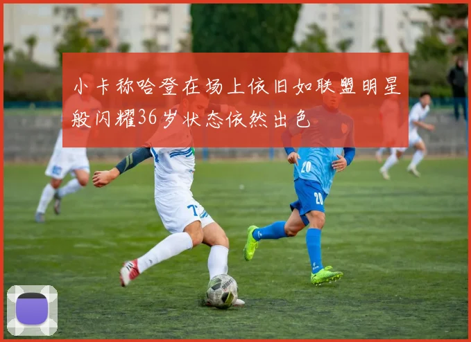 小卡称哈登在场上依旧如联盟明星般闪耀36岁状态依然出色