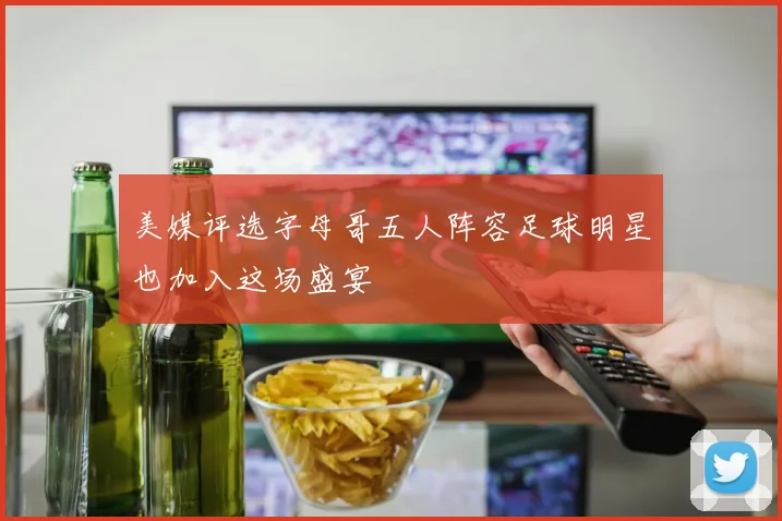 美媒评选字母哥五人阵容足球明星也加入这场盛宴
