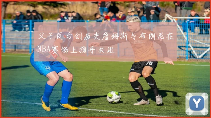 父子同台创历史詹姆斯与布朗尼在NBA赛场上携手共进