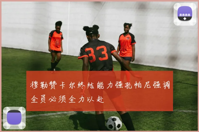 穆勒赞卡尔终结能力强孔帕尼强调全员必须全力以赴