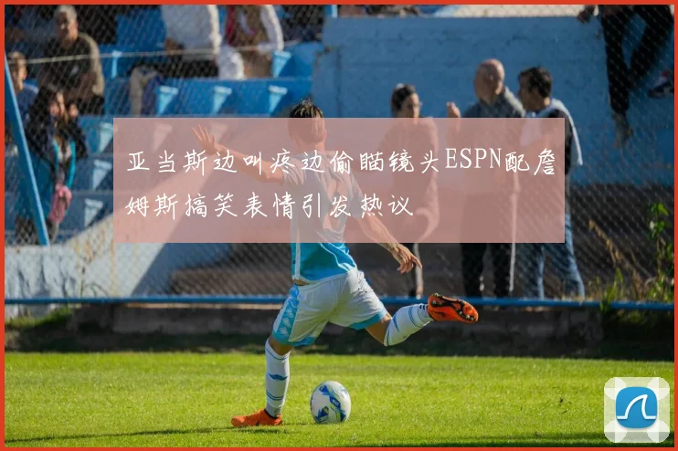 亚当斯边叫疼边偷瞄镜头ESPN配詹姆斯搞笑表情引发热议