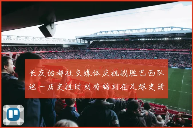 长友佑都社交媒体庆祝战胜巴西队这一历史性时刻将铭刻在足球史册中