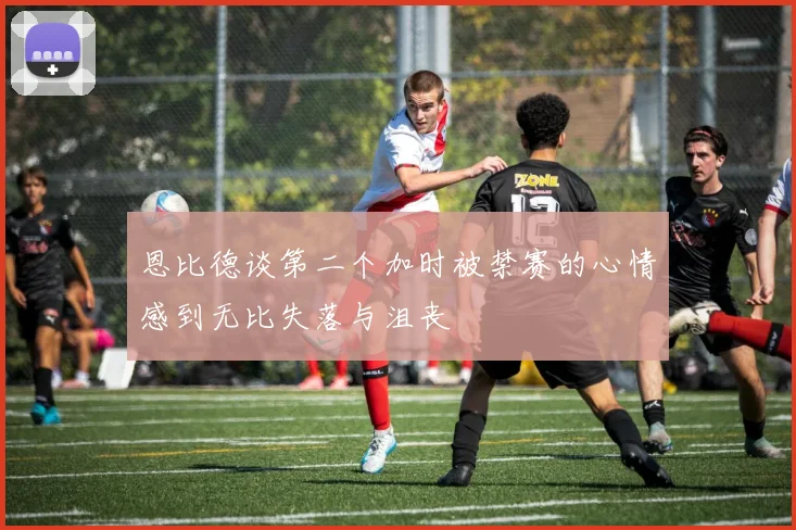 恩比德谈第二个加时被禁赛的心情感到无比失落与沮丧