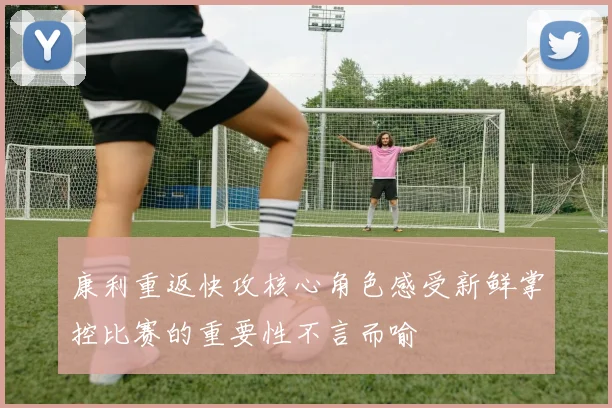 康利重返快攻核心角色感受新鲜掌控比赛的重要性不言而喻