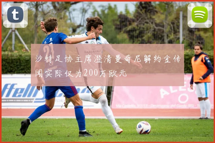 沙特足协主席澄清曼奇尼解约金传闻实际仅为200万欧元
