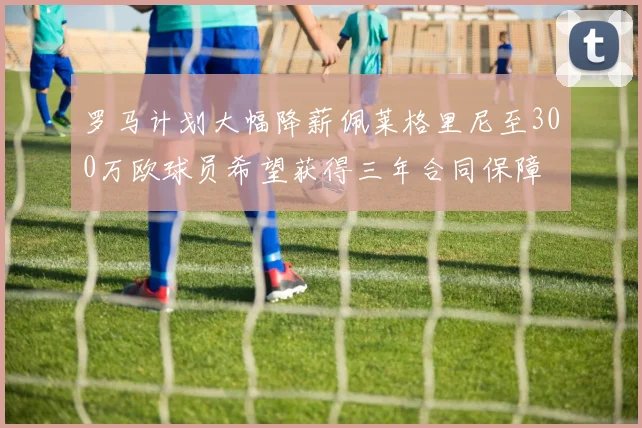罗马计划大幅降薪佩莱格里尼至300万欧球员希望获得三年合同保障