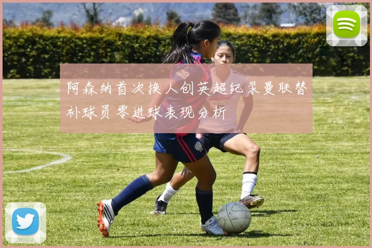 阿森纳首次换人创英超纪录曼联替补球员零进球表现分析