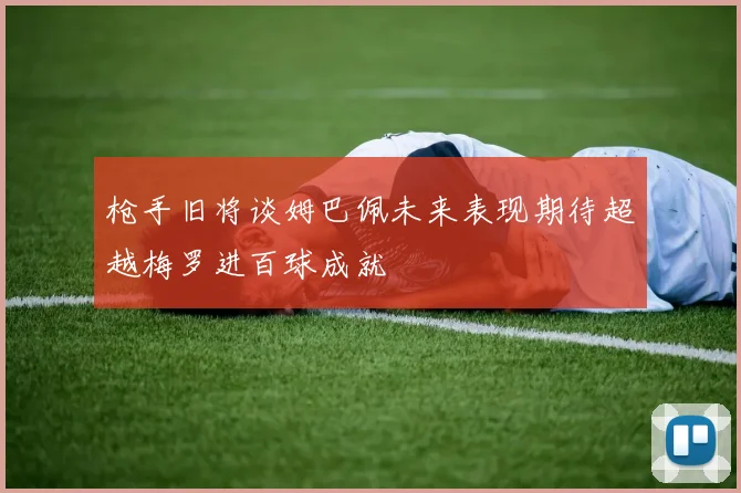 枪手旧将谈姆巴佩未来表现期待超越梅罗进百球成就