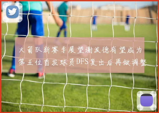火箭队新赛季展望谢泼德有望成为第五位首发球员DFS复出后再做调整