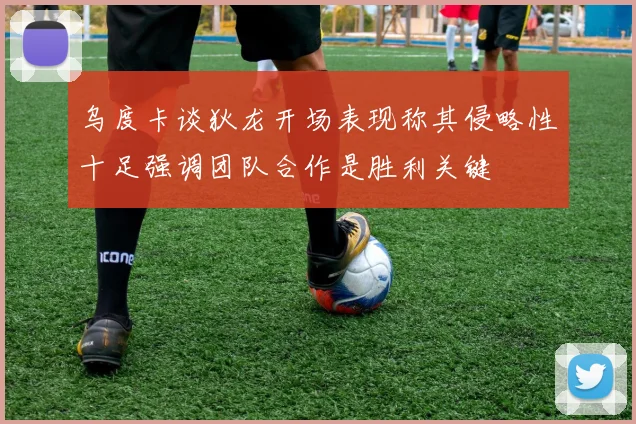 乌度卡谈狄龙开场表现称其侵略性十足强调团队合作是胜利关键