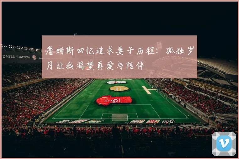 詹姆斯回忆追求妻子历程：孤独岁月让我渴望真爱与陪伴